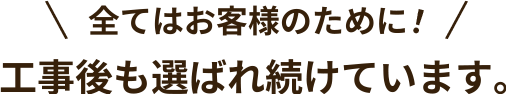 全てはお客様のために! 工事後も選ばれ続けています。